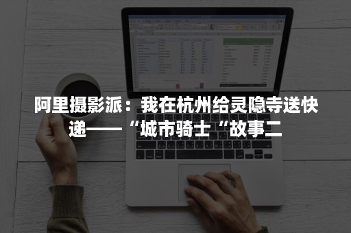 阿里摄影派：我在杭州给灵隐寺送快递——“城市骑士“故事二