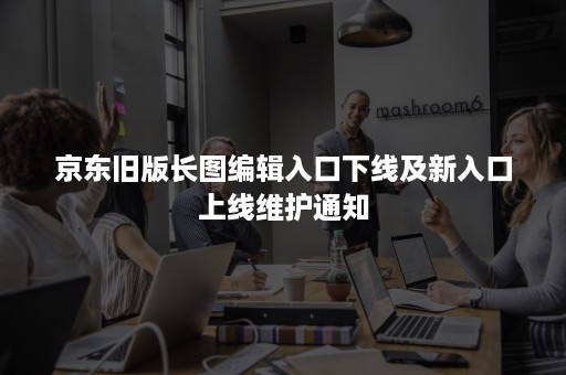 京东旧版长图编辑入口下线及新入口上线维护通知