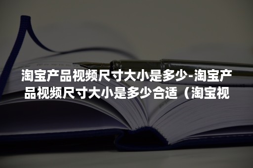 淘宝产品视频尺寸大小是多少-淘宝产品视频尺寸大小是多少合适（淘宝视频要什么尺寸）