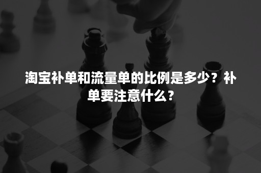 淘宝补单和流量单的比例是多少？补单要注意什么？