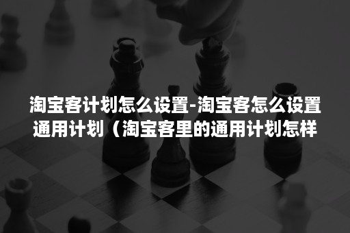 淘宝客计划怎么设置-淘宝客怎么设置通用计划（淘宝客里的通用计划怎样设置）