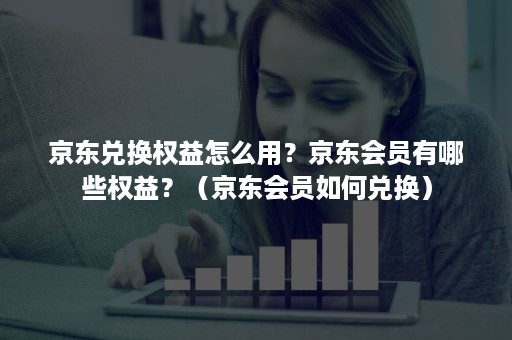 京东兑换权益怎么用？京东会员有哪些权益？（京东会员如何兑换）