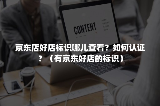 京东店好店标识哪儿查看？如何认证？（有京东好店的标识）