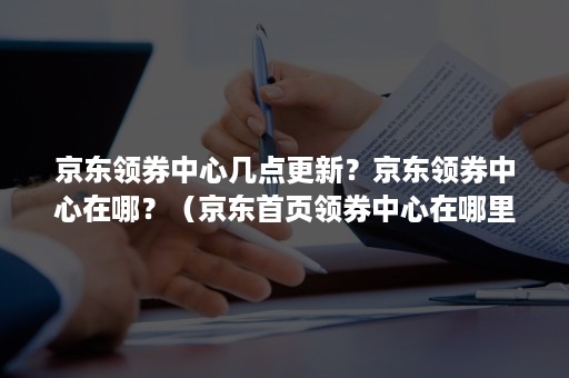 京东领券中心几点更新？京东领券中心在哪？（京东首页领券中心在哪里）