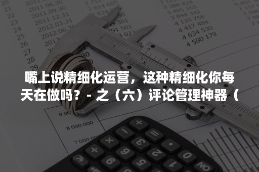 嘴上说精细化运营，这种精细化你每天在做吗？- 之（六）评论管理神器（运营精细化管理）