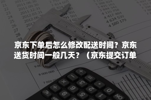 京东下单后怎么修改配送时间？京东送货时间一般几天？（京东提交订单后怎么修改送货时间）