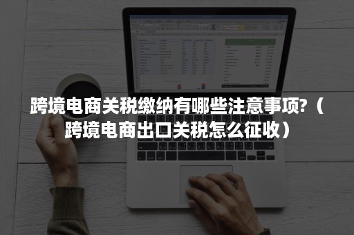 跨境电商关税缴纳有哪些注意事项?（跨境电商出口关税怎么征收）