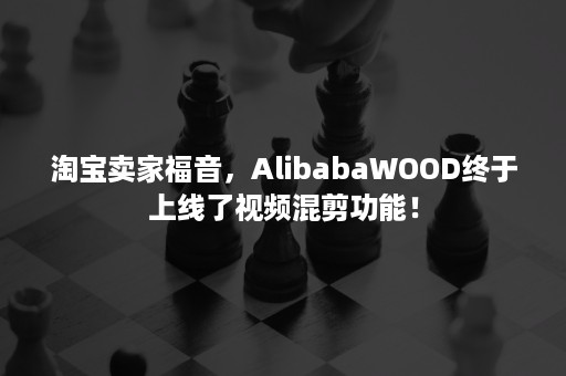 淘宝卖家福音，AlibabaWOOD终于上线了视频混剪功能！