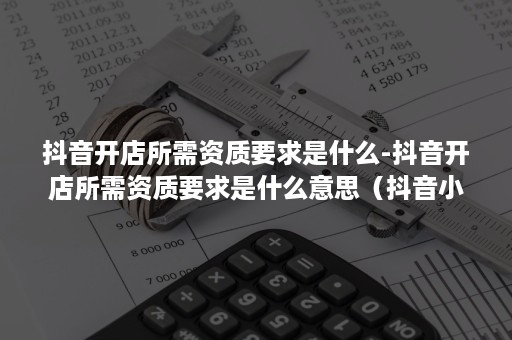 抖音开店所需资质要求是什么-抖音开店所需资质要求是什么意思（抖音小店需要哪些资质）