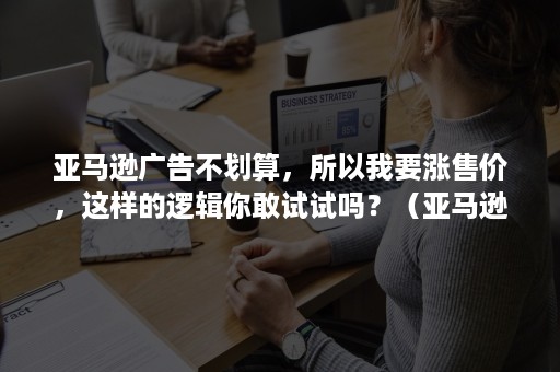 亚马逊广告不划算，所以我要涨售价，这样的逻辑你敢试试吗？（亚马逊广告出价很高还是没有曝光）