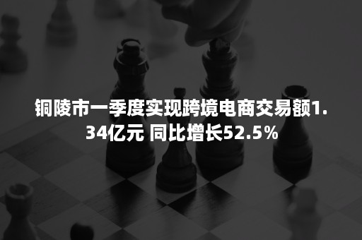 铜陵市一季度实现跨境电商交易额1.34亿元 同比增长52.5%