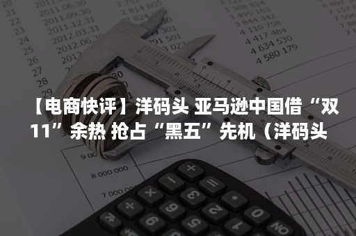 【电商快评】洋码头 亚马逊中国借“双11”余热 抢占“黑五”先机（洋码头跨境电商）