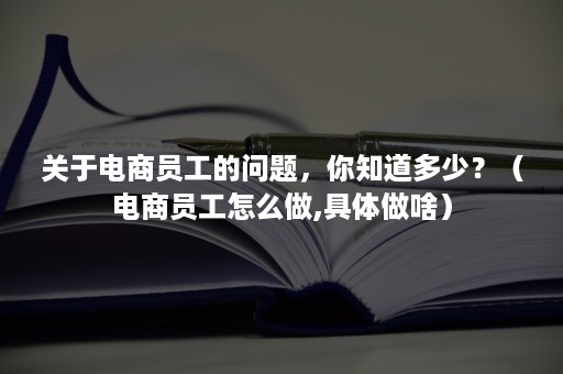 关于电商员工的问题，你知道多少？（电商员工怎么做,具体做啥）