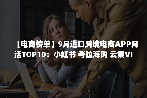 【电商榜单】9月进口跨境电商APP月活TOP10：小红书 考拉海购 云集VIP 洋码头 波罗蜜居前五（新出的跨境电商平台）