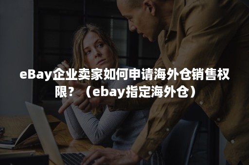 eBay企业卖家如何申请海外仓销售权限？（ebay指定海外仓）