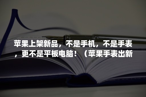 苹果上架新品，不是手机，不是手表，更不是平板电脑！（苹果手表出新款吗）