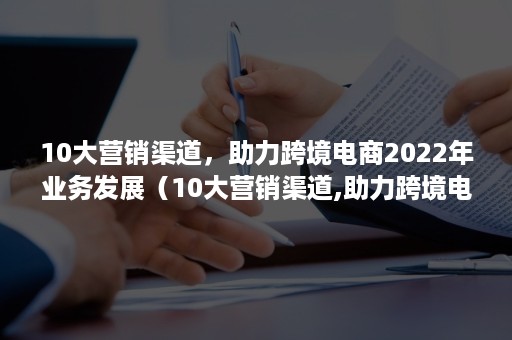 10大营销渠道，助力跨境电商2022年业务发展（10大营销渠道,助力跨境电商2022年业务发展提升）