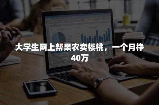 大学生网上帮果农卖樱桃，一个月挣40万
