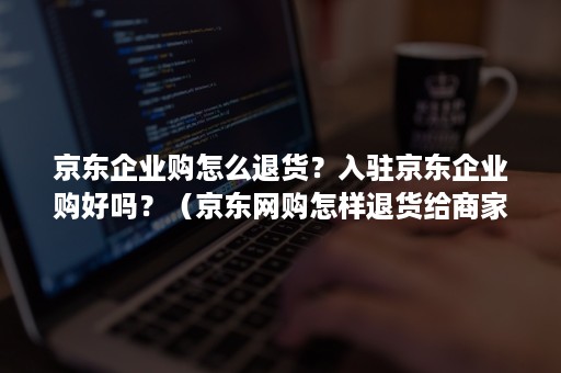 京东企业购怎么退货？入驻京东企业购好吗？（京东网购怎样退货给商家）