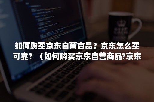 如何购买京东自营商品？京东怎么买可靠？（如何购买京东自营商品?京东怎么买可靠呢）