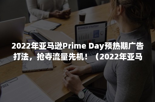 2022年亚马逊Prime Day预热期广告打法，抢夺流量先机！（2022年亚马逊适合做什么产品）