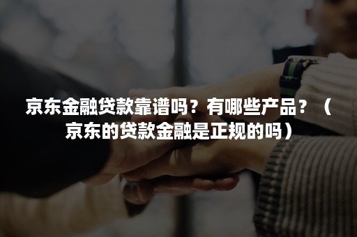 京东金融贷款靠谱吗？有哪些产品？（京东的贷款金融是正规的吗）