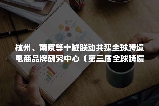 杭州、南京等十城联动共建全球跨境电商品牌研究中心（第三届全球跨境电商峰会将在杭州举办）