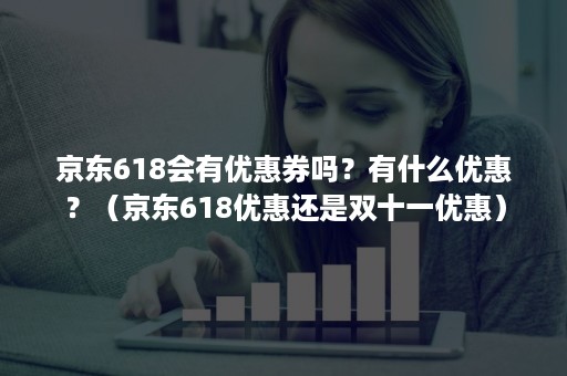 京东618会有优惠券吗？有什么优惠？（京东618优惠还是双十一优惠）