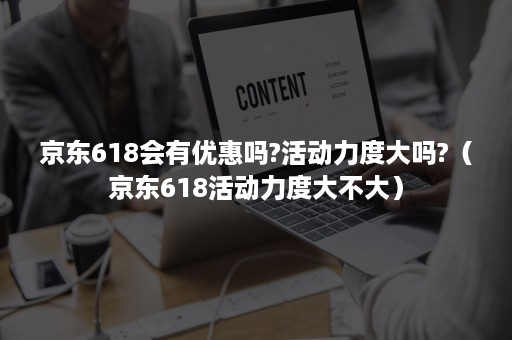 京东618会有优惠吗?活动力度大吗?（京东618活动力度大不大）