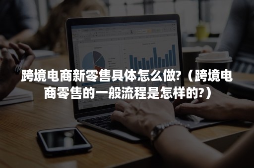 跨境电商新零售具体怎么做?(跨境电商零售的一般流程是怎样的?) 跨境电商新零售具体怎么做?(跨境电商零售的一般流程是怎样的?)