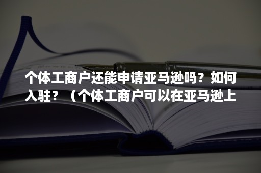 个体工商户还能申请亚马逊吗？如何入驻？（个体工商户可以在亚马逊上开店吗）