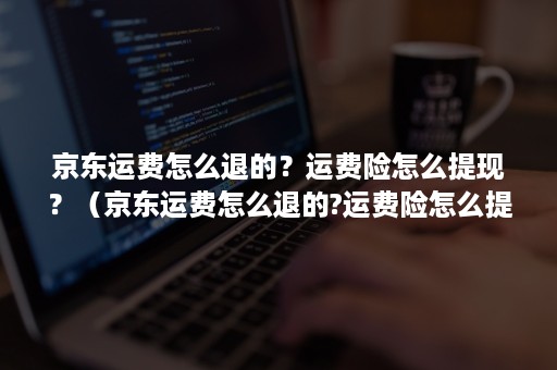 京东运费怎么退的？运费险怎么提现？（京东运费怎么退的?运费险怎么提现的）