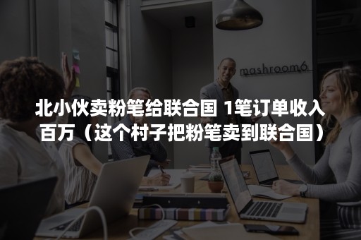 北小伙卖粉笔给联合国 1笔订单收入百万（这个村子把粉笔卖到联合国）