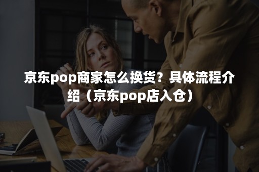 京东pop商家怎么换货？具体流程介绍（京东pop店入仓）