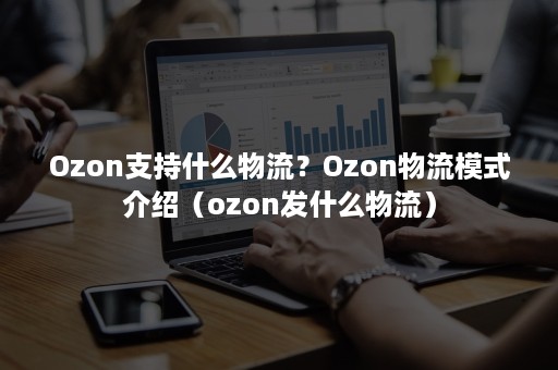 Ozon支持什么物流？Ozon物流模式介绍（ozon发什么物流）