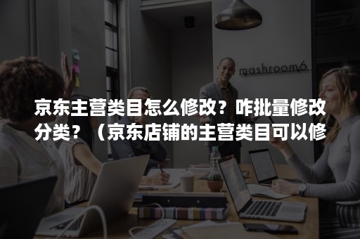 京东主营类目怎么修改？咋批量修改分类？（京东店铺的主营类目可以修改吗）