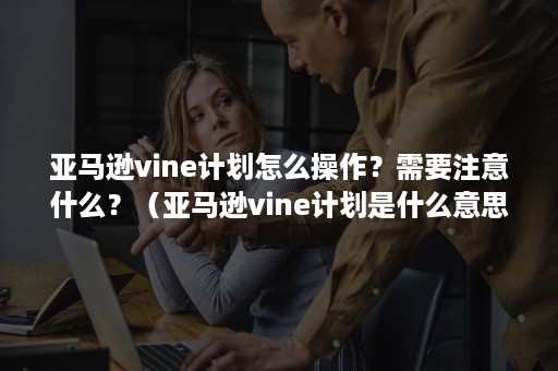 亚马逊vine计划怎么操作？需要注意什么？（亚马逊vine计划是什么意思）