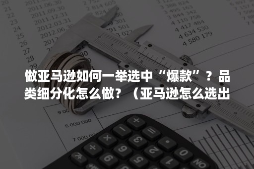 做亚马逊如何一举选中“爆款”？品类细分化怎么做？（亚马逊怎么选出爆款产品）