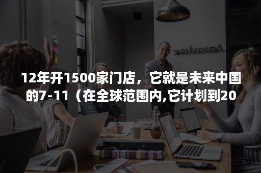 12年开1500家门店，它就是未来中国的7-11（在全球范围内,它计划到2020年开设6000家新店）