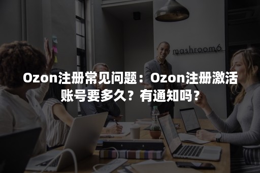 Ozon注册常见问题：Ozon注册激活账号要多久？有通知吗？
