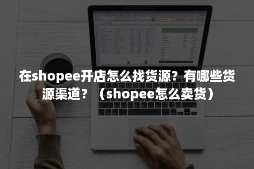 在shopee开店怎么找货源？有哪些货源渠道？（shopee怎么卖货）