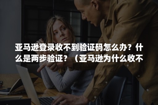 亚马逊登录收不到验证码怎么办？什么是两步验证？（亚马逊为什么收不到验证码）