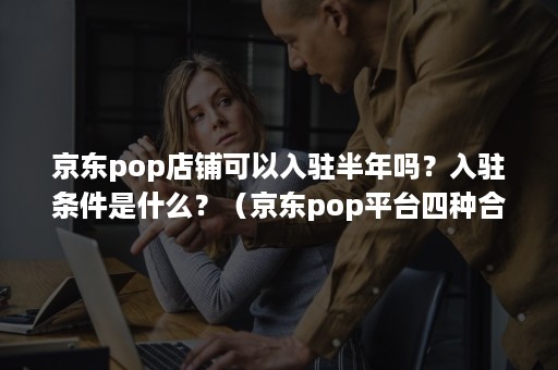 京东pop店铺可以入驻半年吗？入驻条件是什么？（京东pop平台四种合作模式的入驻要求）