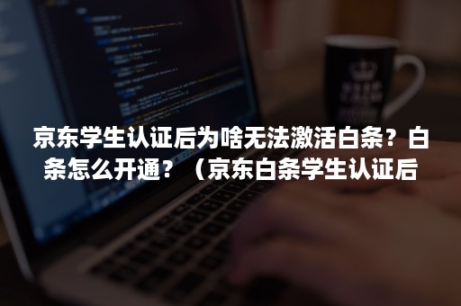 京东学生认证后为啥无法激活白条？白条怎么开通？（京东白条学生认证后激活失败）