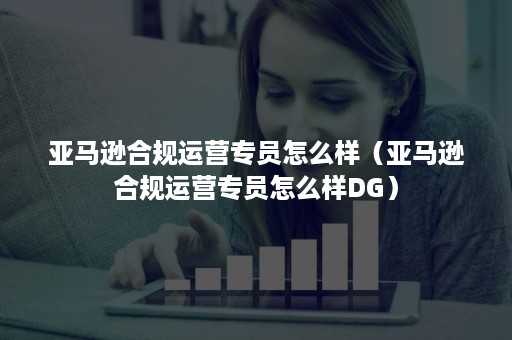 亚马逊合规运营专员怎么样（亚马逊合规运营专员怎么样DG）