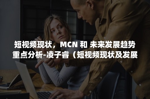 短视频现状，MCN 和 未来发展趋势重点分析-凌子睿（短视频现状及发展分析）