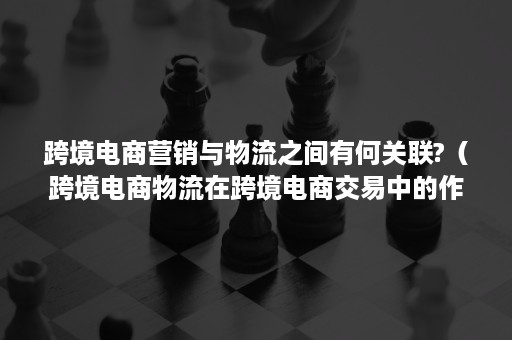 跨境电商营销与物流之间有何关联?（跨境电商物流在跨境电商交易中的作用）