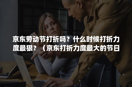京东劳动节打折吗？什么时候打折力度最狠？（京东打折力度最大的节日）