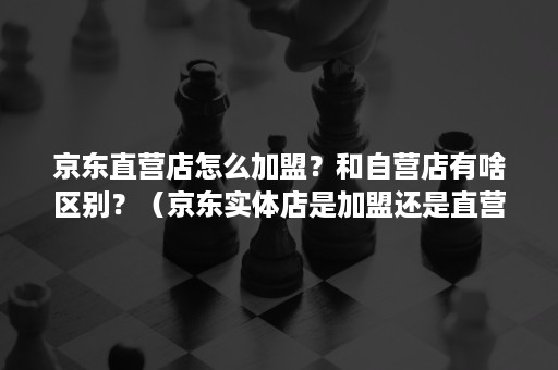 京东直营店怎么加盟？和自营店有啥区别？（京东实体店是加盟还是直营）