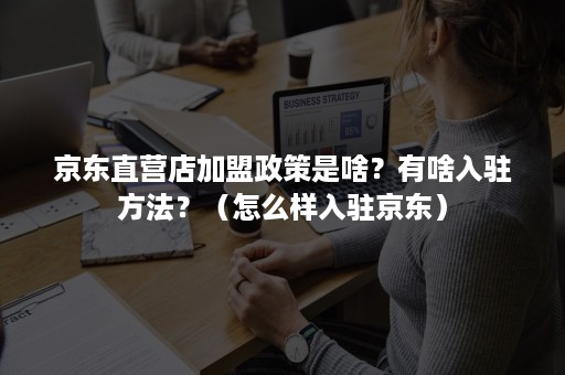 京东直营店加盟政策是啥？有啥入驻方法？（怎么样入驻京东）